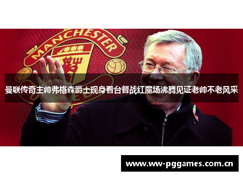 曼联传奇主帅弗格森爵士现身看台督战红魔场沸腾见证老帅不老风采